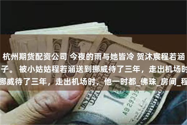 杭州期货配资公司 今夜的雨与她皆冷 贺沐宸程若涵 今天是贺沐宸回京的日子。 　　被小姑姑程若涵送到挪威待了三年，走出机场时，他一时都_佛珠_房间_程家