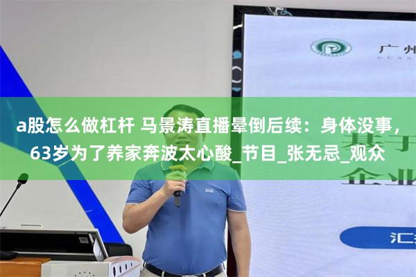 a股怎么做杠杆 马景涛直播晕倒后续：身体没事，63岁为了养家奔波太心酸_节目_张无忌_观众