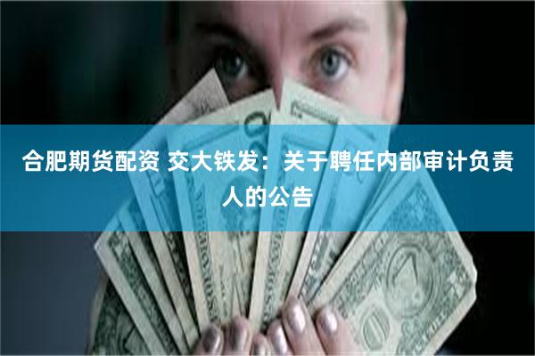 合肥期货配资 交大铁发：关于聘任内部审计负责人的公告