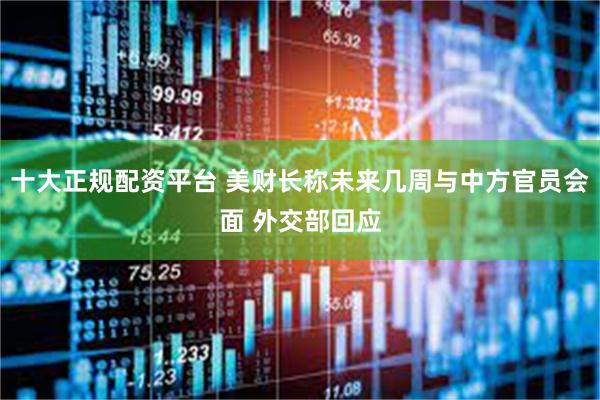 十大正规配资平台 美财长称未来几周与中方官员会面 外交部回应