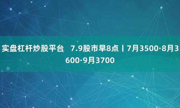实盘杠杆炒股平台   7.9股市早8点丨7月3500·8月3600·9月3700