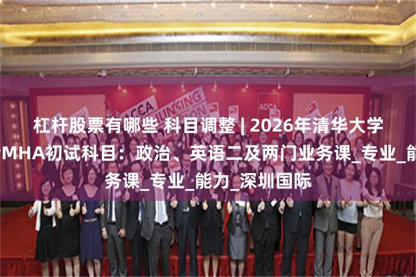 杠杆股票有哪些 科目调整 | 2026年清华大学医疗管理硕士MHA初试科目：政治、英语二及两门业务课_专业_能力_深圳国际