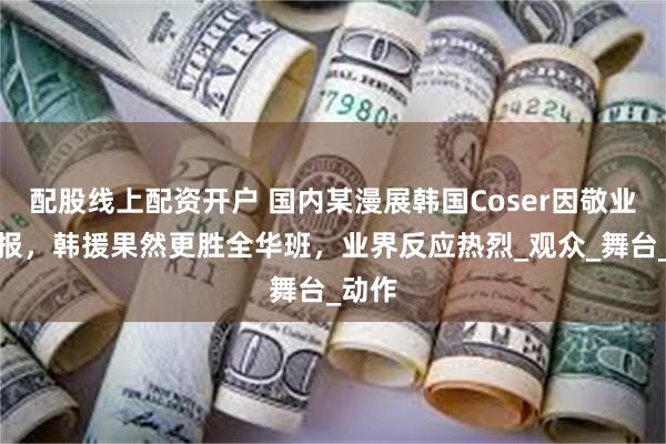 配股线上配资开户 国内某漫展韩国Coser因敬业被举报，韩援果然更胜全华班，业界反应热烈_观众_舞台_动作