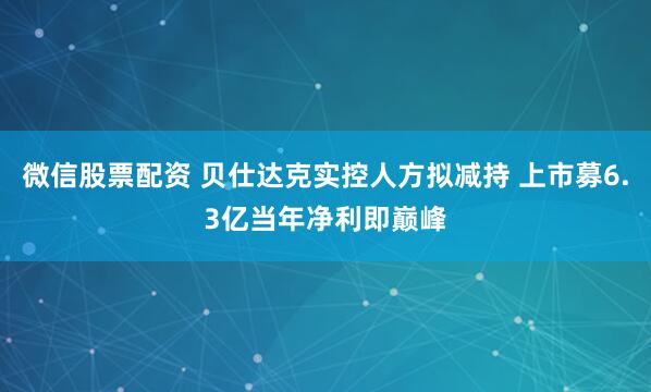 微信股票配资 贝仕达克实控人方拟减持 上市募6.3亿当年净利即巅峰