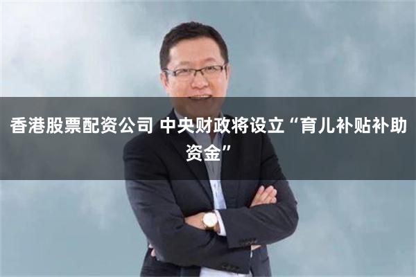 香港股票配资公司 中央财政将设立“育儿补贴补助资金”