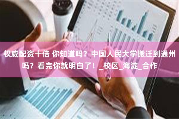 权威配资十倍 你知道吗？中国人民大学搬迁到通州吗？看完你就明白了！_校区_海淀_合作