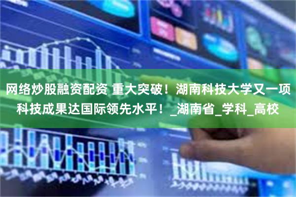 网络炒股融资配资 重大突破！湖南科技大学又一项科技成果达国际领先水平！_湖南省_学科_高校