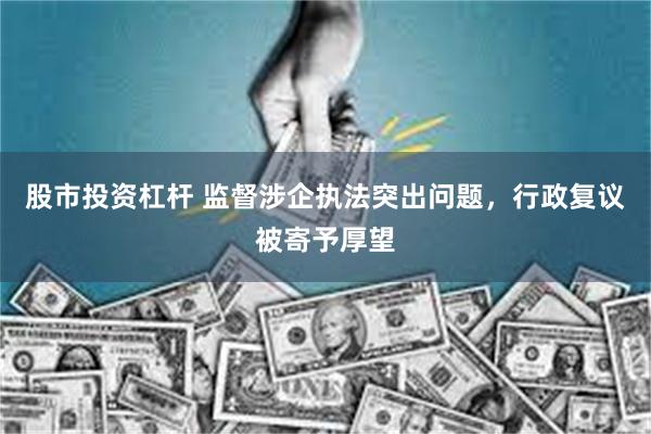 股市投资杠杆 监督涉企执法突出问题，行政复议被寄予厚望
