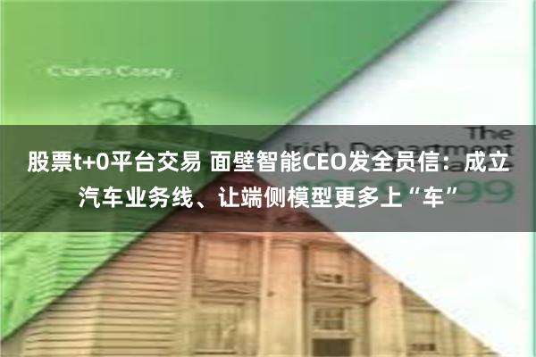 股票t+0平台交易 面壁智能CEO发全员信：成立汽车业务线、让端侧模型更多上“车”