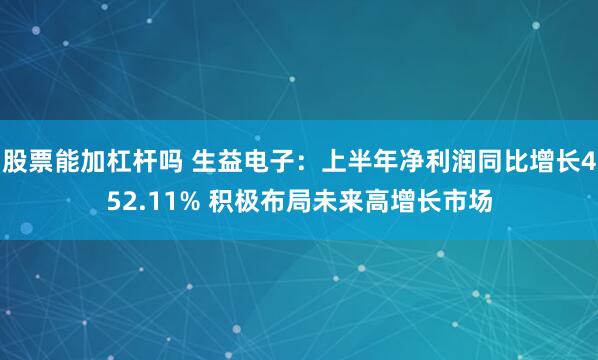 股票能加杠杆吗 生益电子：上半年净利润同比增长452.11% 积极布局未来高增长市场