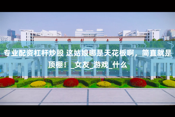 专业配资杠杆炒股 这姑娘哪是天花板啊，简直就是顶棚！_女友_游戏_什么