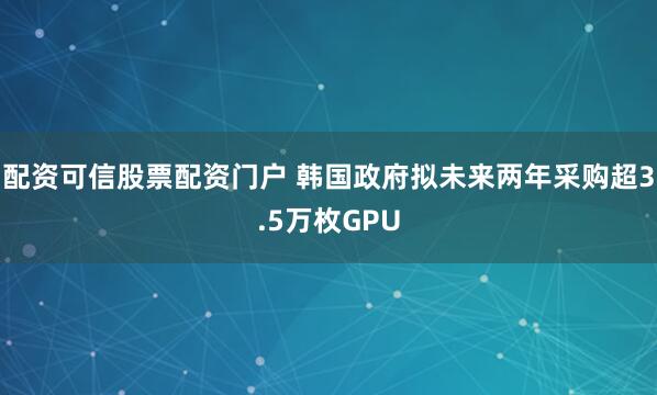 配资可信股票配资门户 韩国政府拟未来两年采购超3.5万枚GPU