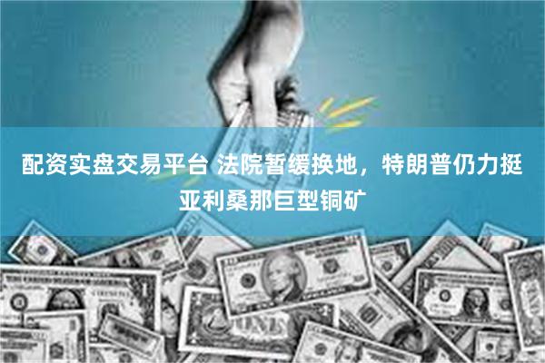 配资实盘交易平台 法院暂缓换地，特朗普仍力挺亚利桑那巨型铜矿