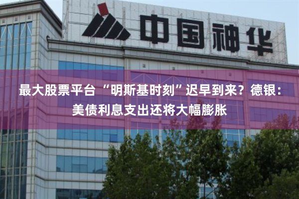 最大股票平台 “明斯基时刻”迟早到来？德银：美债利息支出还将大幅膨胀