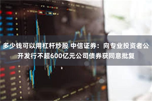 多少钱可以用杠杆炒股 中信证券：向专业投资者公开发行不超600亿元公司债券获同意批复