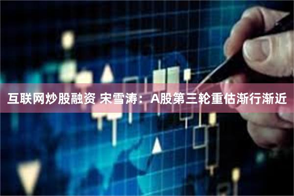互联网炒股融资 宋雪涛：A股第三轮重估渐行渐近