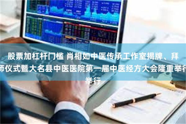 股票加杠杆门槛 肖相如中医传承工作室揭牌、拜师仪式暨大名县中医医院第一届中医经方大会隆重举行