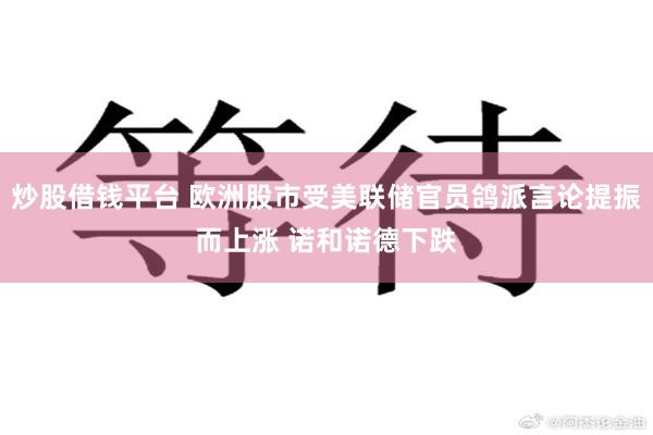 炒股借钱平台 欧洲股市受美联储官员鸽派言论提振而上涨 诺和诺德下跌