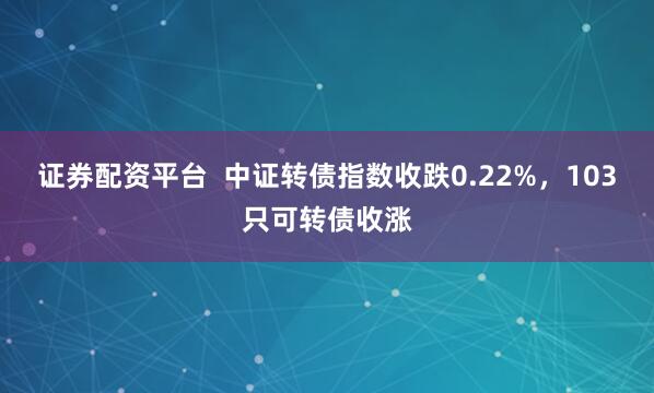 证券配资平台  中证转债指数收跌0.22%，103只可转债收涨