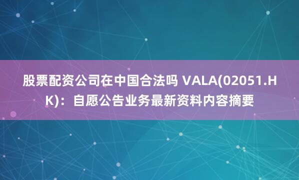 股票配资公司在中国合法吗 VALA(02051.HK):自愿公告业务最新资料内容摘要