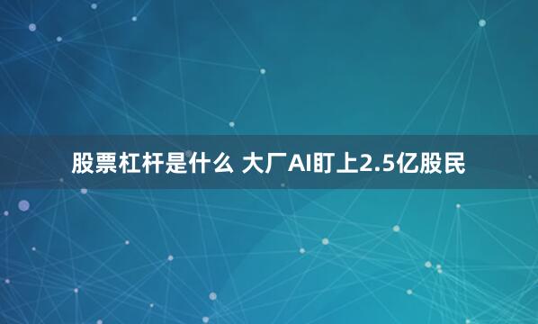 股票杠杆是什么 大厂AI盯上2.5亿股民
