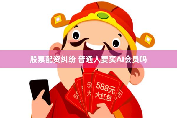 股票配资纠纷 普通人要买AI会员吗