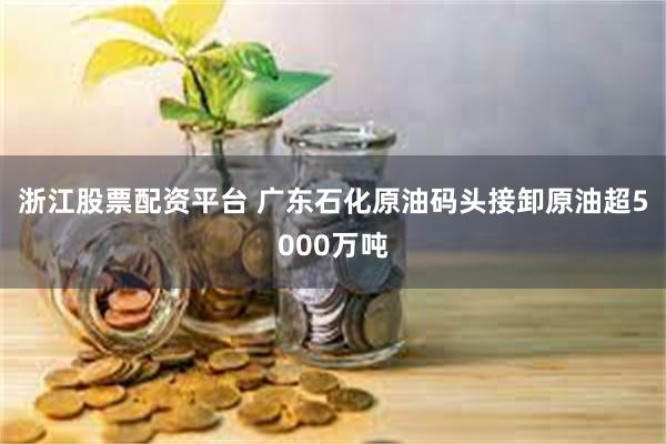 浙江股票配资平台 广东石化原油码头接卸原油超5000万吨