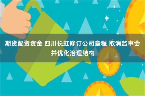 期货配资资金 四川长虹修订公司章程 取消监事会并优化治理结构