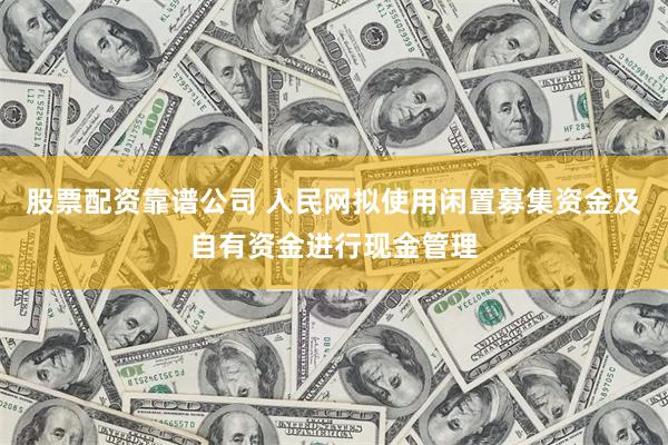 股票配资靠谱公司 人民网拟使用闲置募集资金及自有资金进行现金管理