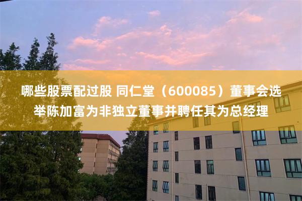 哪些股票配过股 同仁堂（600085）董事会选举陈加富为非独立董事并聘任其为总经理