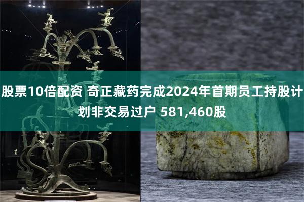 股票10倍配资 奇正藏药完成2024年首期员工持股计划非交易过户 581,460股