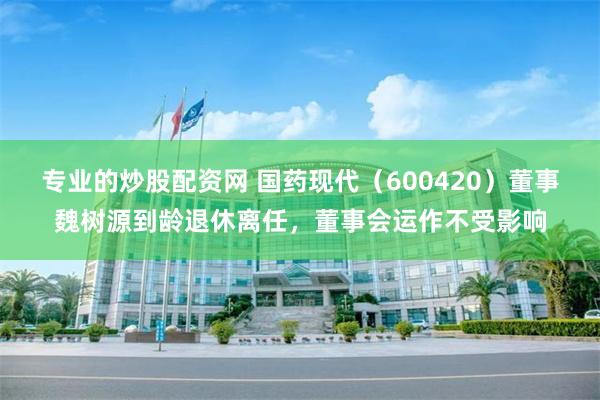 专业的炒股配资网 国药现代（600420）董事魏树源到龄退休离任，董事会运作不受影响