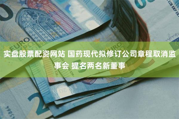 实盘股票配资网站 国药现代拟修订公司章程取消监事会 提名两名新董事