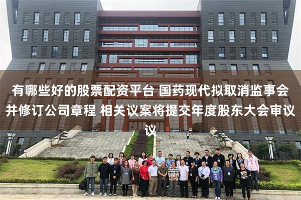 有哪些好的股票配资平台 国药现代拟取消监事会并修订公司章程 相关议案将提交年度股东大会审议