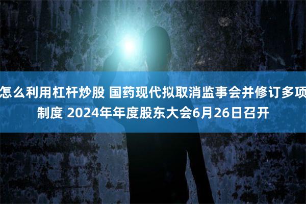 怎么利用杠杆炒股 国药现代拟取消监事会并修订多项制度 2024年年度股东大会6月26日召开