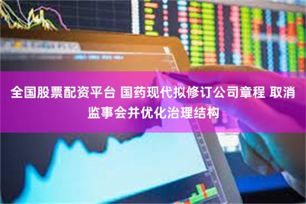全国股票配资平台 国药现代拟修订公司章程 取消监事会并优化治理结构