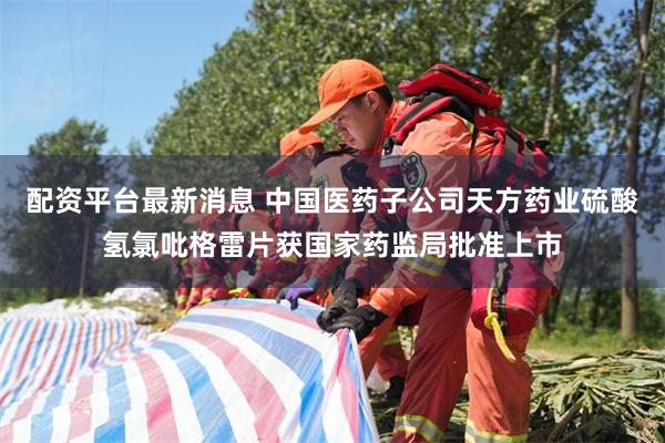 配资平台最新消息 中国医药子公司天方药业硫酸氢氯吡格雷片获国家药监局批准上市