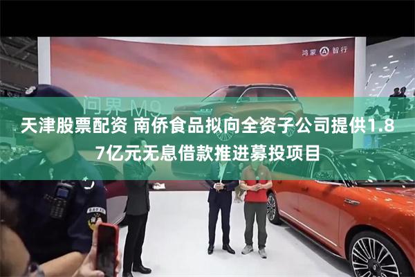 天津股票配资 南侨食品拟向全资子公司提供1.87亿元无息借款推进募投项目