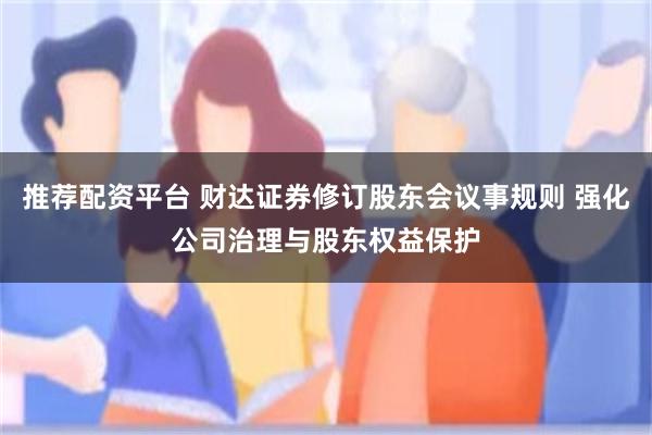 推荐配资平台 财达证券修订股东会议事规则 强化公司治理与股东权益保护