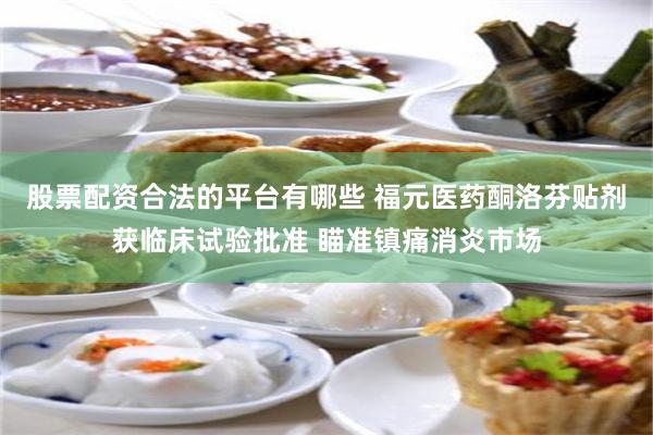 股票配资合法的平台有哪些 福元医药酮洛芬贴剂获临床试验批准 瞄准镇痛消炎市场