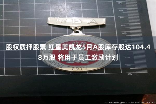 股权质押股票 红星美凯龙5月A股库存股达104.48万股 将用于员工激励计划