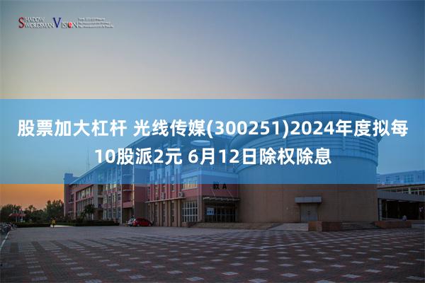股票加大杠杆 光线传媒(300251)2024年度拟每10股派2元 6月12日除权除息