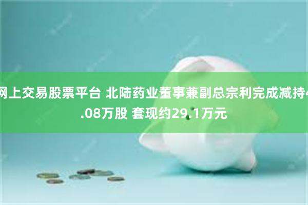 网上交易股票平台 北陆药业董事兼副总宗利完成减持4.08万股 套现约29.1万元