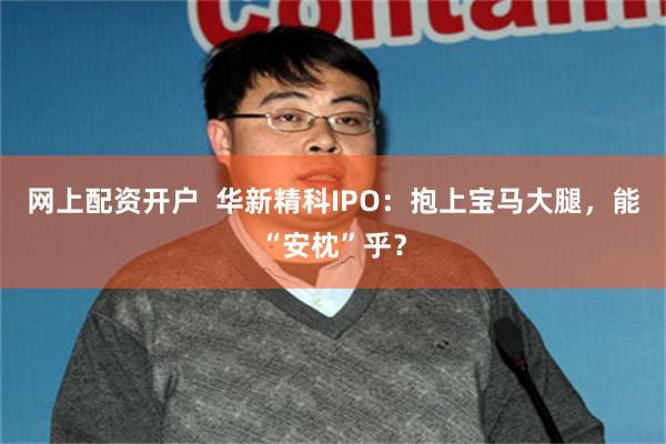 网上配资开户  华新精科IPO：抱上宝马大腿，能“安枕”乎？