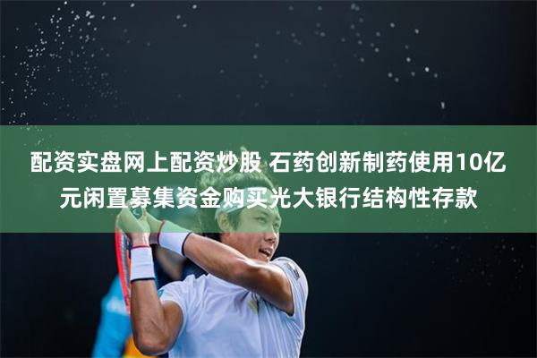 配资实盘网上配资炒股 石药创新制药使用10亿元闲置募集资金购买光大银行结构性存款