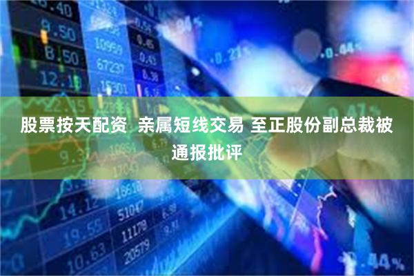 股票按天配资  亲属短线交易 至正股份副总裁被通报批评