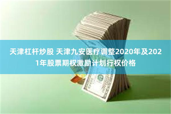 天津杠杆炒股 天津九安医疗调整2020年及2021年股票期权激励计划行权价格