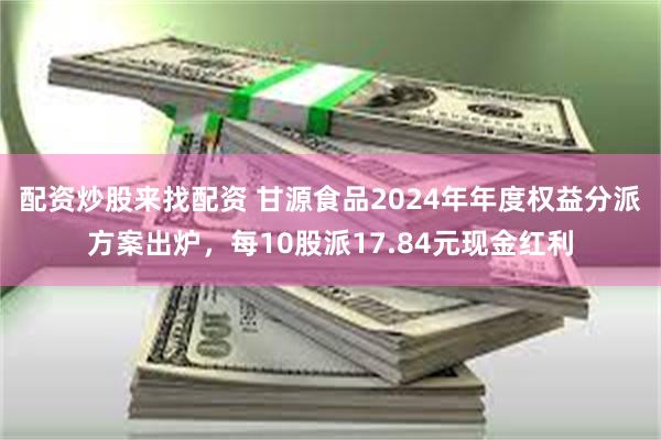 配资炒股来找配资 甘源食品2024年年度权益分派方案出炉，每10股派17.84元现金红利