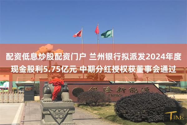 配资低息炒股配资门户 兰州银行拟派发2024年度现金股利5.75亿元 中期分红授权获董事会通过