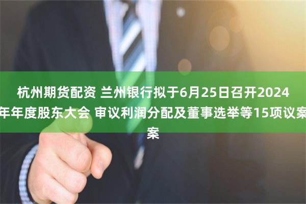 杭州期货配资 兰州银行拟于6月25日召开2024年年度股东大会 审议利润分配及董事选举等15项议案